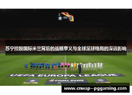 苏宁控股国际米兰背后的战略意义与全球足球格局的深远影响 苏宁控股国际米兰背后的战略意义与全球足球格局的深远影响