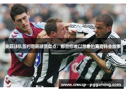 英超球队签约奇葩球员盘点：那些你难以想象的离奇转会故事
