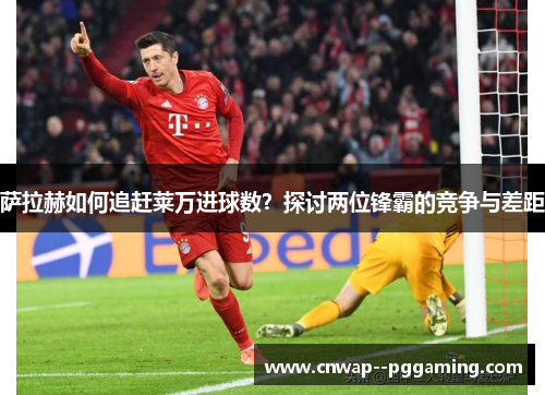 萨拉赫如何追赶莱万进球数？探讨两位锋霸的竞争与差距