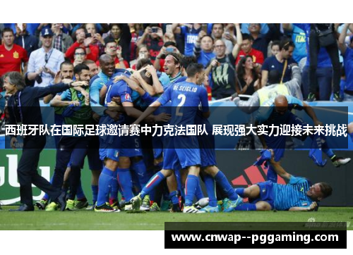 西班牙队在国际足球邀请赛中力克法国队 展现强大实力迎接未来挑战