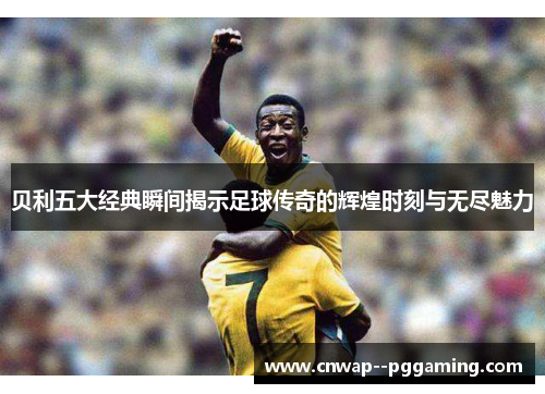 贝利五大经典瞬间揭示足球传奇的辉煌时刻与无尽魅力 贝利五大经典瞬间揭示足球传奇的辉煌时刻与无尽魅力