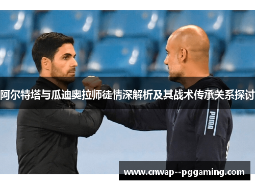 阿尔特塔与瓜迪奥拉师徒情深解析及其战术传承关系探讨 阿尔特塔与瓜迪奥拉师徒情深解析及其战术传承关系探讨