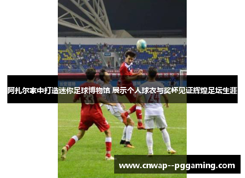 阿扎尔家中打造迷你足球博物馆 展示个人球衣与奖杯见证辉煌足坛生涯 阿扎尔家中打造迷你足球博物馆 展示个人球衣与奖杯见证辉煌足坛生涯