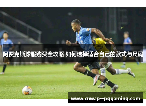 阿贾克斯球服购买全攻略 如何选择适合自己的款式与尺码 阿贾克斯球服购买全攻略 如何选择适合自己的款式与尺码