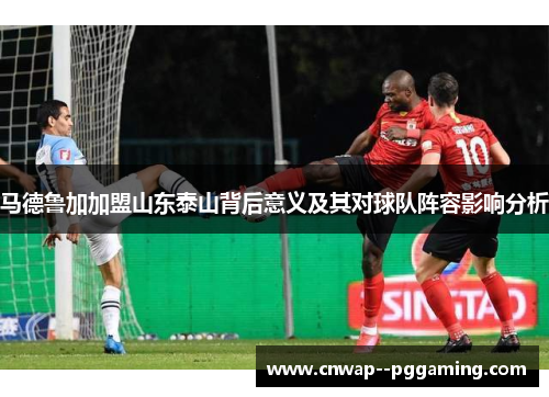 马德鲁加加盟山东泰山背后意义及其对球队阵容影响分析 马德鲁加加盟山东泰山背后意义及其对球队阵容影响分析
