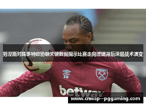 努涅斯对阵多特欧协联关键数据揭示比赛走向逻辑背后深层战术演变 努涅斯对阵多特欧协联关键数据揭示比赛走向逻辑背后深层战术演变