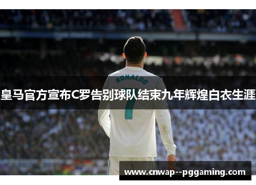 皇马官方宣布C罗告别球队结束九年辉煌白衣生涯