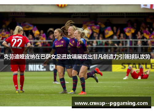 克劳迪娅皮纳在巴萨女足进攻端展现出非凡创造力引领球队攻势 克劳迪娅皮纳在巴萨女足进攻端展现出非凡创造力引领球队攻势