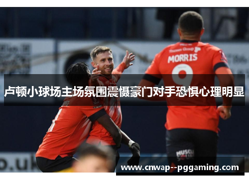 卢顿小球场主场氛围震慑豪门对手恐惧心理明显