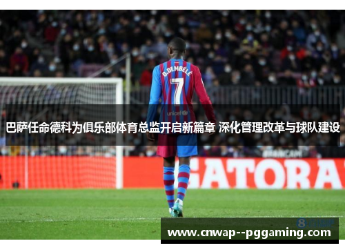 巴萨任命德科为俱乐部体育总监开启新篇章 深化管理改革与球队建设